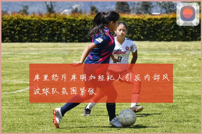 库里怒斥库明加经纪人引发内部风波球队氛围紧张