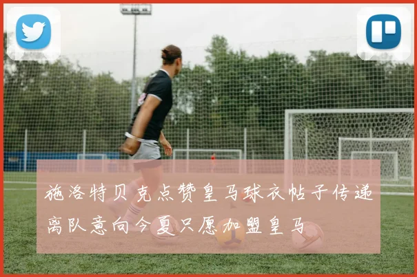 施洛特贝克点赞皇马球衣帖子传递离队意向今夏只愿加盟皇马