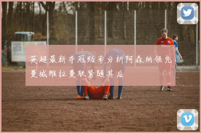英超最新夺冠赔率分析阿森纳领先曼城维拉曼联紧随其后