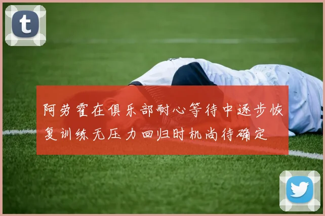 阿劳霍在俱乐部耐心等待中逐步恢复训练无压力回归时机尚待确定