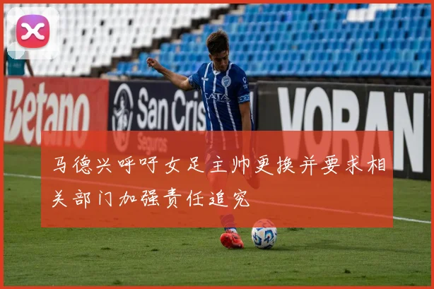 马德兴呼吁女足主帅更换并要求相关部门加强责任追究