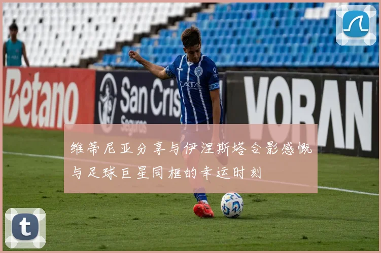 维蒂尼亚分享与伊涅斯塔合影感慨与足球巨星同框的幸运时刻
