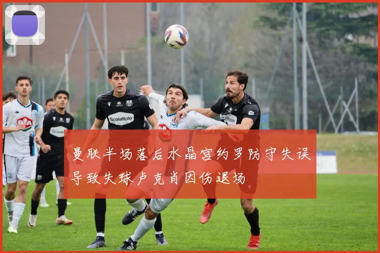 曼联半场落后水晶宫约罗防守失误导致失球卢克肖因伤退场
