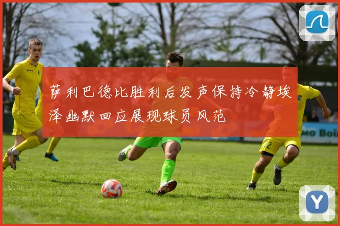 萨利巴德比胜利后发声保持冷静埃泽幽默回应展现球员风范