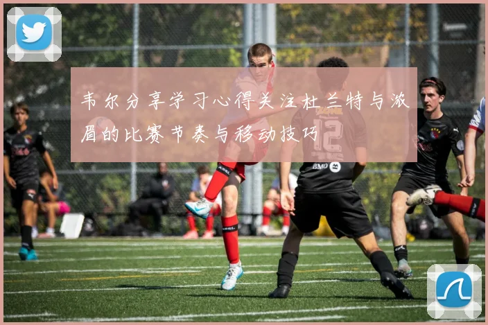 韦尔分享学习心得关注杜兰特与浓眉的比赛节奏与移动技巧