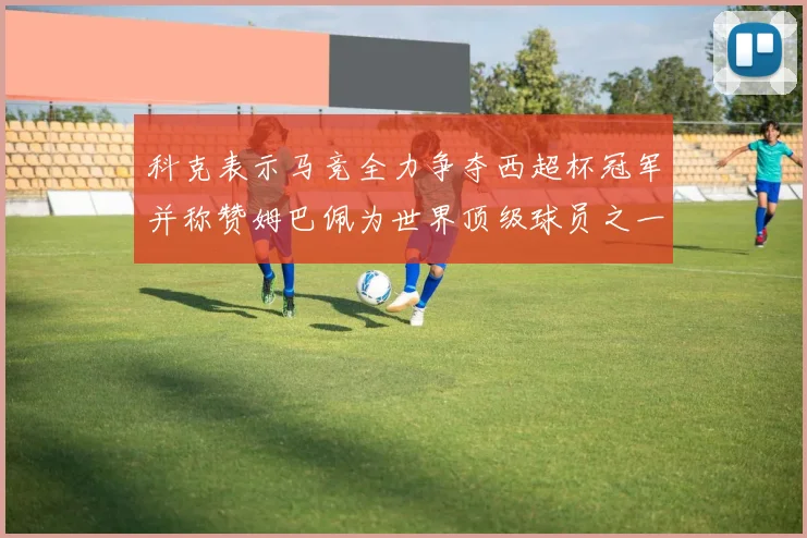 科克表示马竞全力争夺西超杯冠军并称赞姆巴佩为世界顶级球员之一