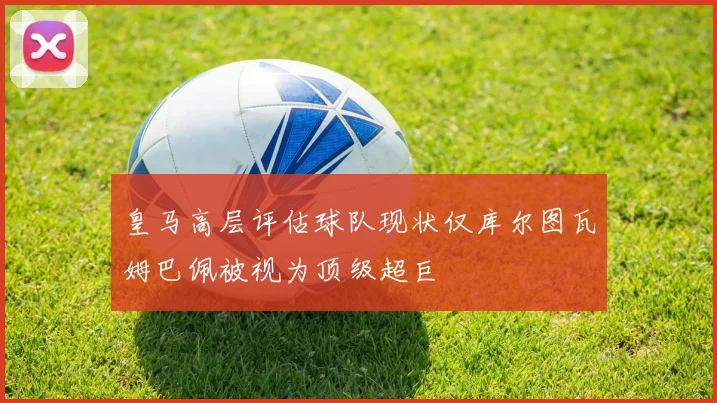 皇马高层评估球队现状仅库尔图瓦姆巴佩被视为顶级超巨