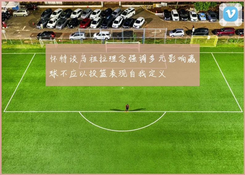 怀特谈马祖拉理念强调多元影响赢球不应以投篮表现自我定义