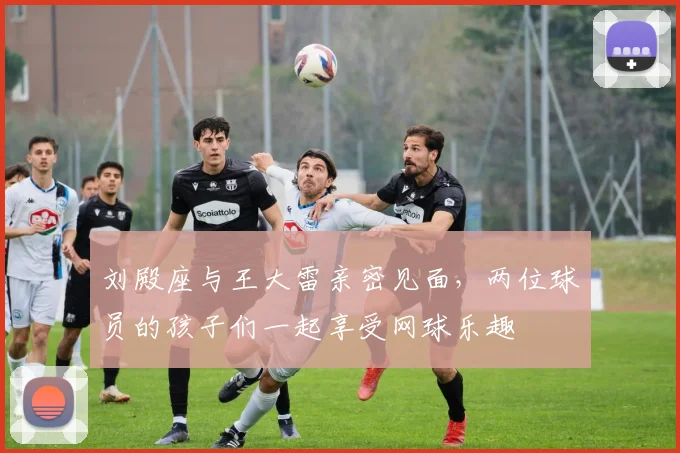 刘殿座与王大雷亲密见面，两位球员的孩子们一起享受网球乐趣