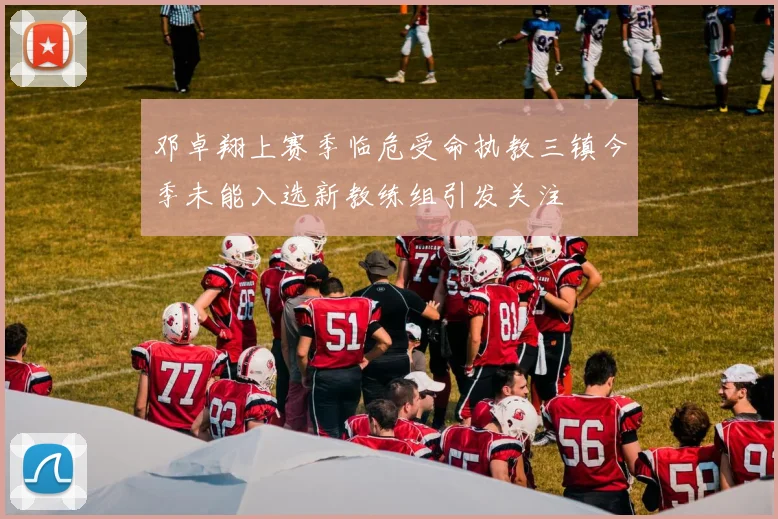邓卓翔上赛季临危受命执教三镇今季未能入选新教练组引发关注