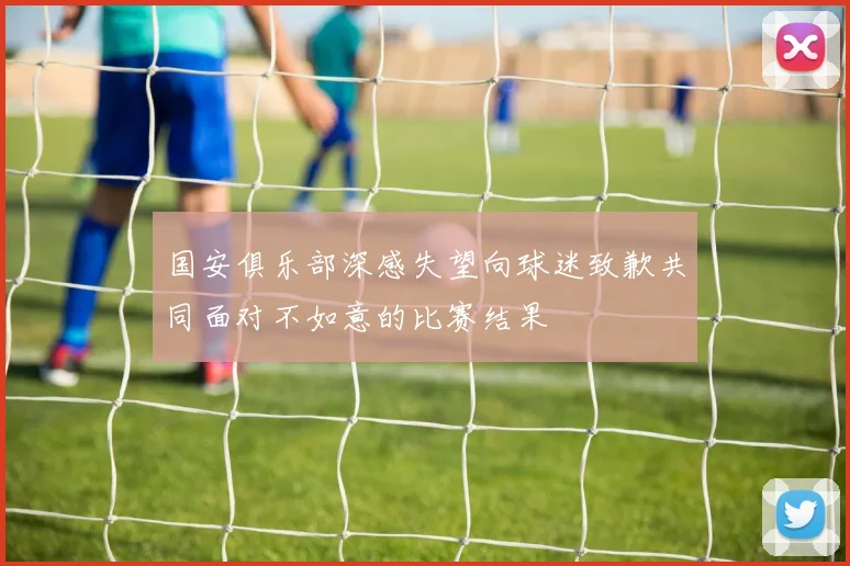 国安俱乐部深感失望向球迷致歉共同面对不如意的比赛结果