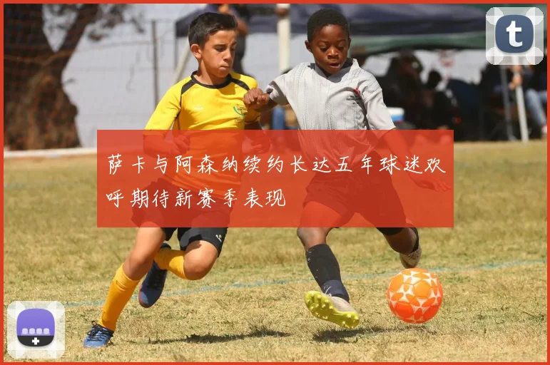 萨卡与阿森纳续约长达五年球迷欢呼期待新赛季表现