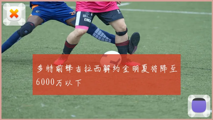 多特前锋吉拉西解约金明夏将降至6000万以下