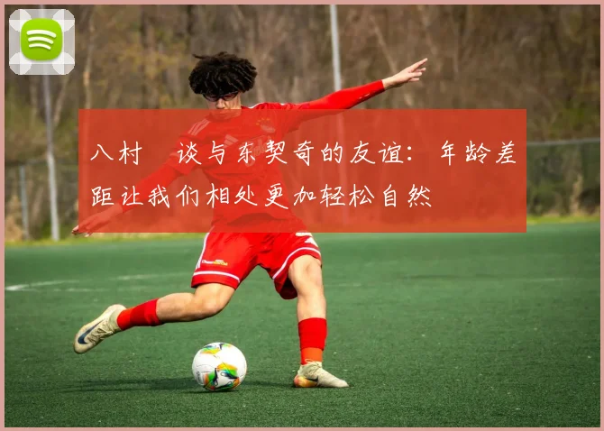 八村塁谈与东契奇的友谊：年龄差距让我们相处更加轻松自然