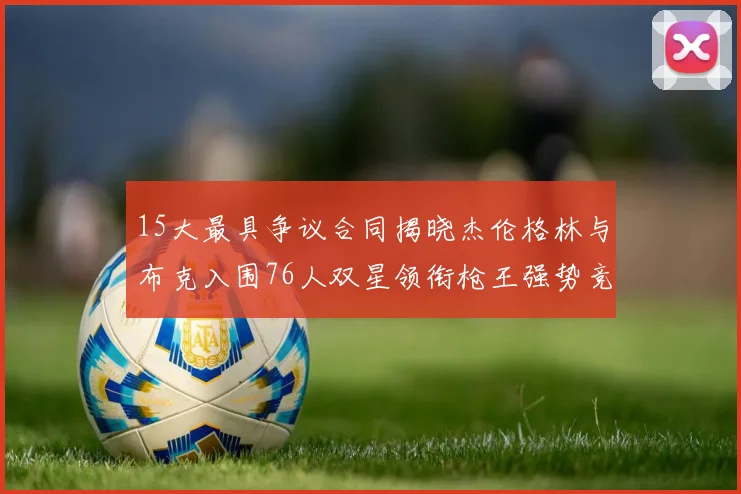 15大最具争议合同揭晓杰伦格林与布克入围76人双星领衔枪王强势竞争