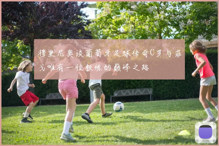 穆里尼奥谈葡萄牙足球传奇C罗与菲戈唯有一位教练的巅峰之路