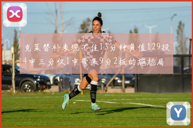 克莱替补表现不佳13分钟负值129投4中三分仅1中带来9分2板的尴尬局面