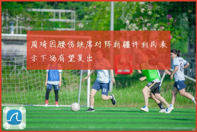 周琦因腰伤缺席对阵新疆许利民表示下场有望复出