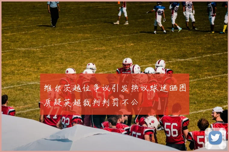 维尔茨越位争议引发热议球迷晒图质疑英超裁判判罚不公