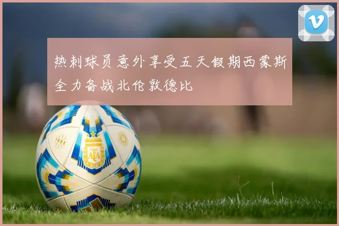 热刺球员意外享受五天假期西蒙斯全力备战北伦敦德比