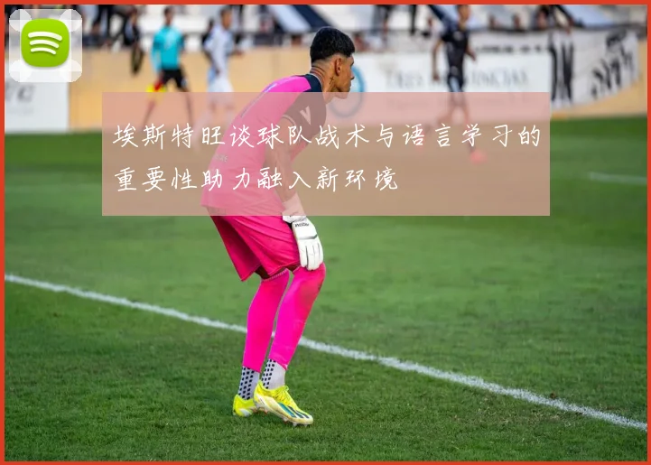 埃斯特旺谈球队战术与语言学习的重要性助力融入新环境