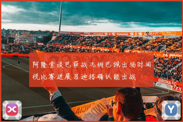 阿隆索谈巴萨战况姆巴佩出场时间视比赛进展吕迪格确认能出战