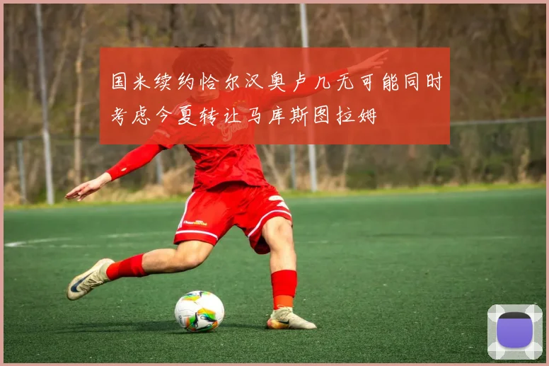 国米续约恰尔汉奥卢几无可能同时考虑今夏转让马库斯图拉姆