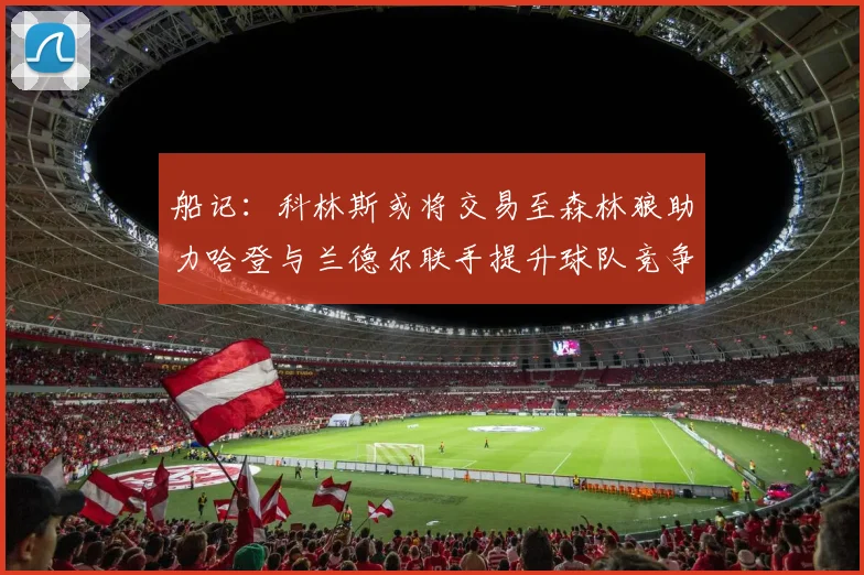 船记：科林斯或将交易至森林狼助力哈登与兰德尔联手提升球队竞争力