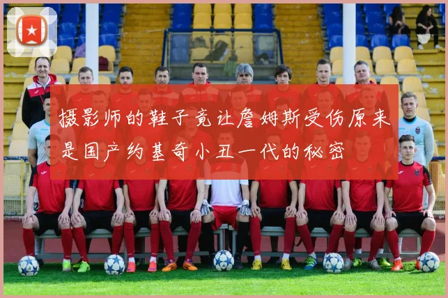 摄影师的鞋子竟让詹姆斯受伤原来是国产约基奇小丑一代的秘密