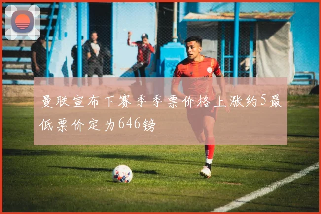曼联宣布下赛季季票价格上涨约5最低票价定为646镑