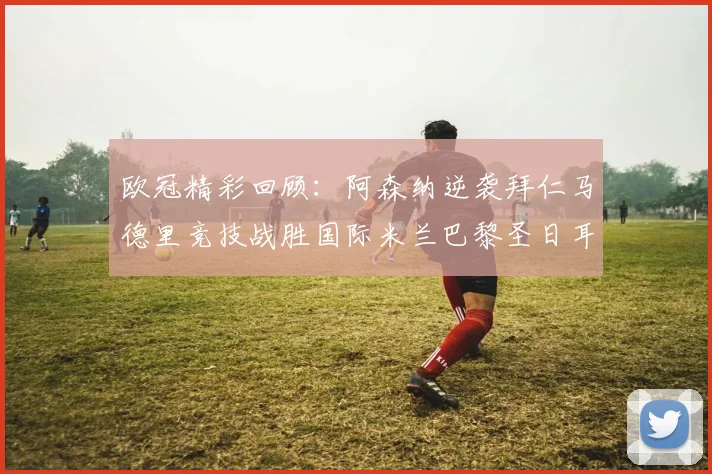 欧冠精彩回顾：阿森纳逆袭拜仁马德里竞技战胜国际米兰巴黎圣日耳曼轻取热刺