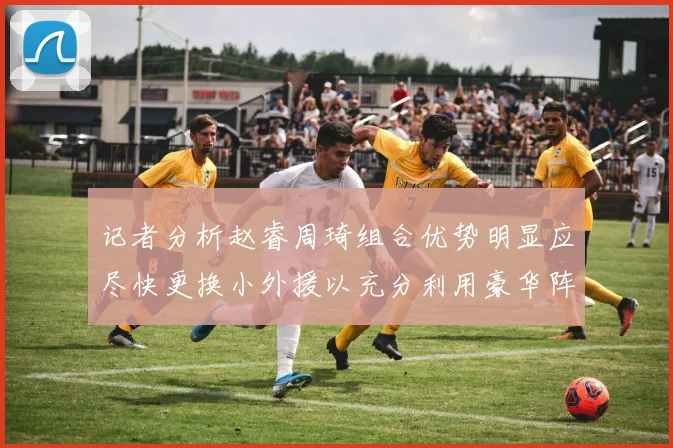 记者分析赵睿周琦组合优势明显应尽快更换小外援以充分利用豪华阵容