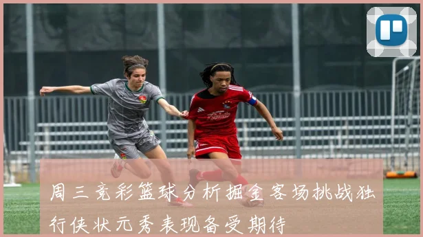 周三竞彩篮球分析掘金客场挑战独行侠状元秀表现备受期待